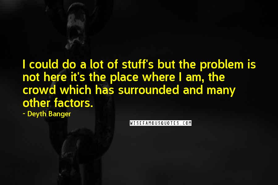 Deyth Banger Quotes: I could do a lot of stuff's but the problem is not here it's the place where I am, the crowd which has surrounded and many other factors.
