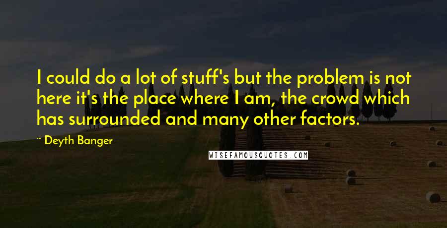 Deyth Banger Quotes: I could do a lot of stuff's but the problem is not here it's the place where I am, the crowd which has surrounded and many other factors.