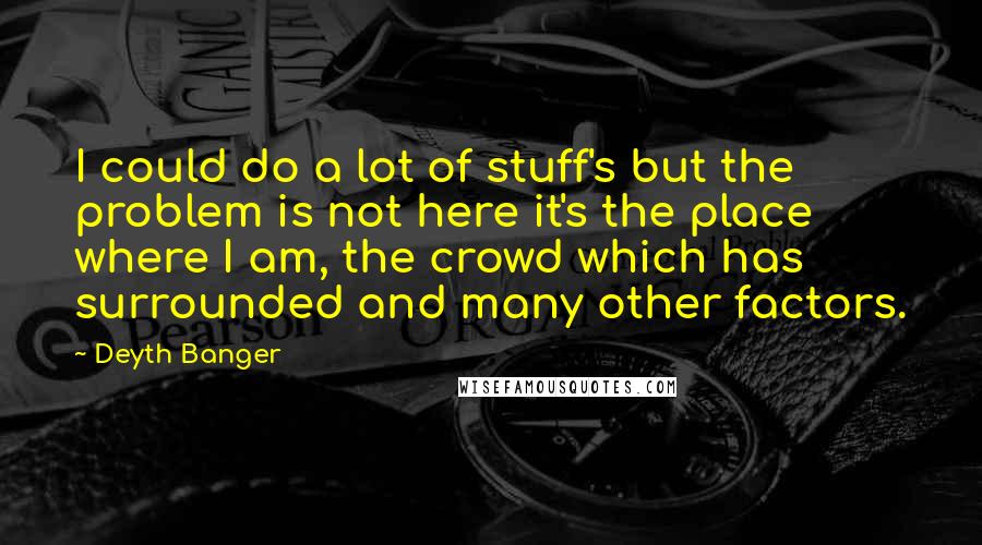 Deyth Banger Quotes: I could do a lot of stuff's but the problem is not here it's the place where I am, the crowd which has surrounded and many other factors.