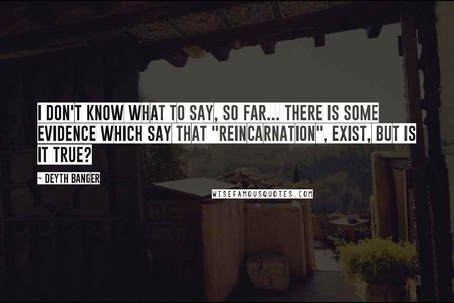 Deyth Banger Quotes: I don't know what to say, so far... there is some evidence which say that "Reincarnation", exist, but is it true?