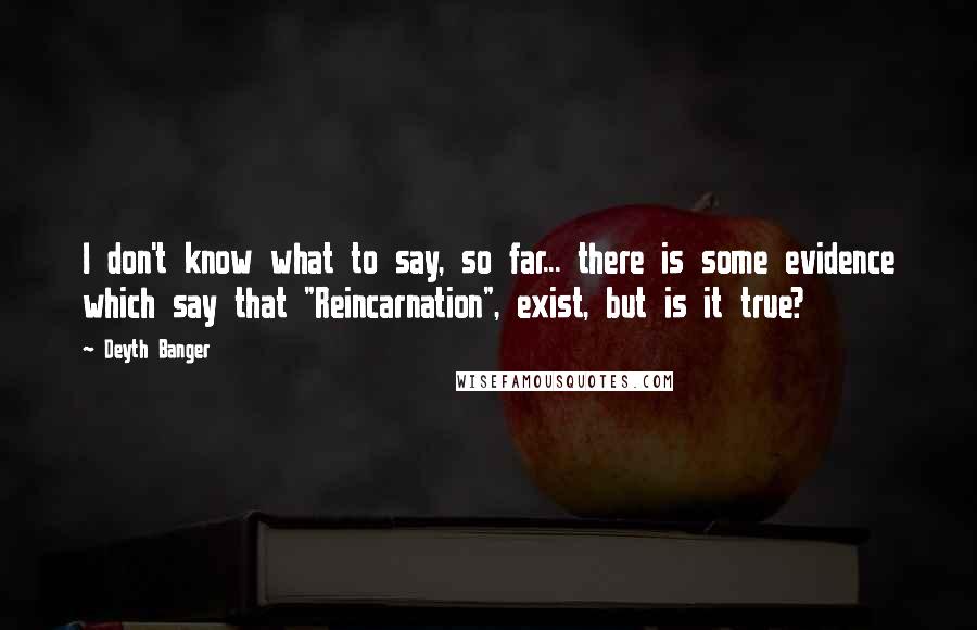 Deyth Banger Quotes: I don't know what to say, so far... there is some evidence which say that "Reincarnation", exist, but is it true?