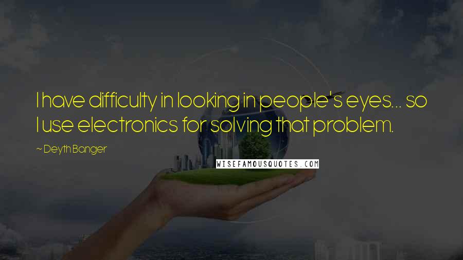 Deyth Banger Quotes: I have difficulty in looking in people's eyes... so I use electronics for solving that problem.