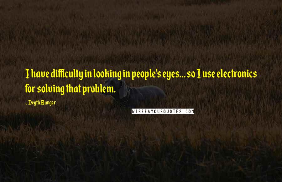 Deyth Banger Quotes: I have difficulty in looking in people's eyes... so I use electronics for solving that problem.