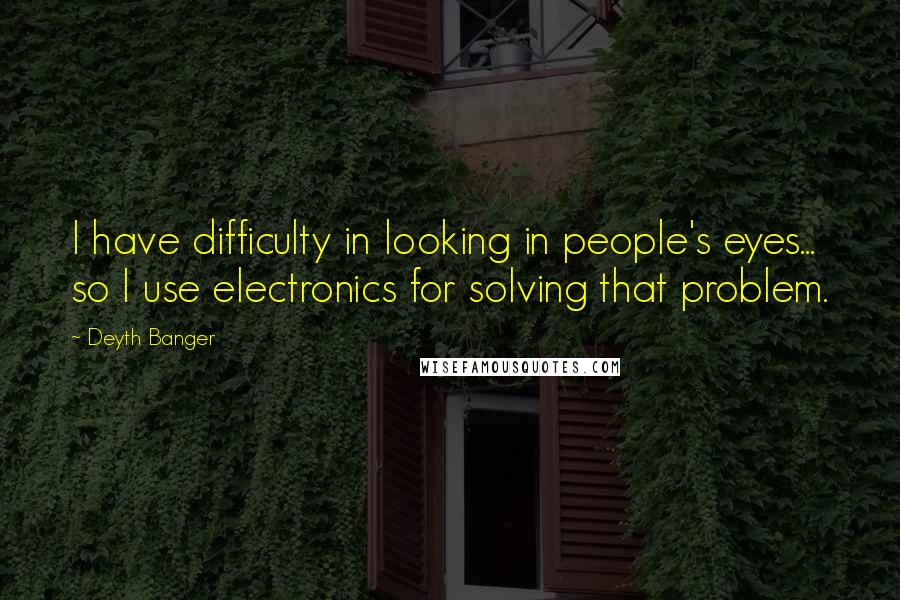 Deyth Banger Quotes: I have difficulty in looking in people's eyes... so I use electronics for solving that problem.