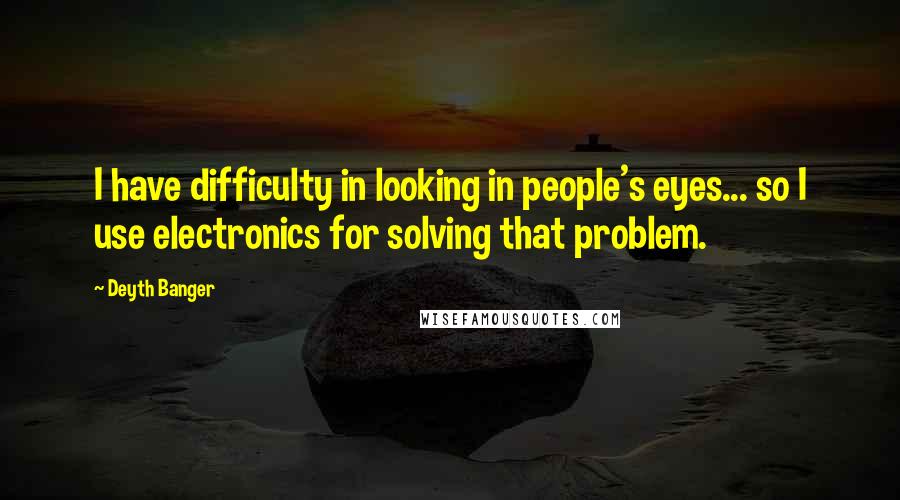 Deyth Banger Quotes: I have difficulty in looking in people's eyes... so I use electronics for solving that problem.