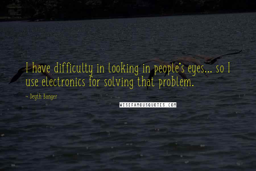 Deyth Banger Quotes: I have difficulty in looking in people's eyes... so I use electronics for solving that problem.