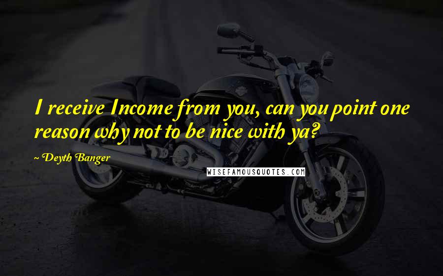 Deyth Banger Quotes: I receive Income from you, can you point one reason why not to be nice with ya?