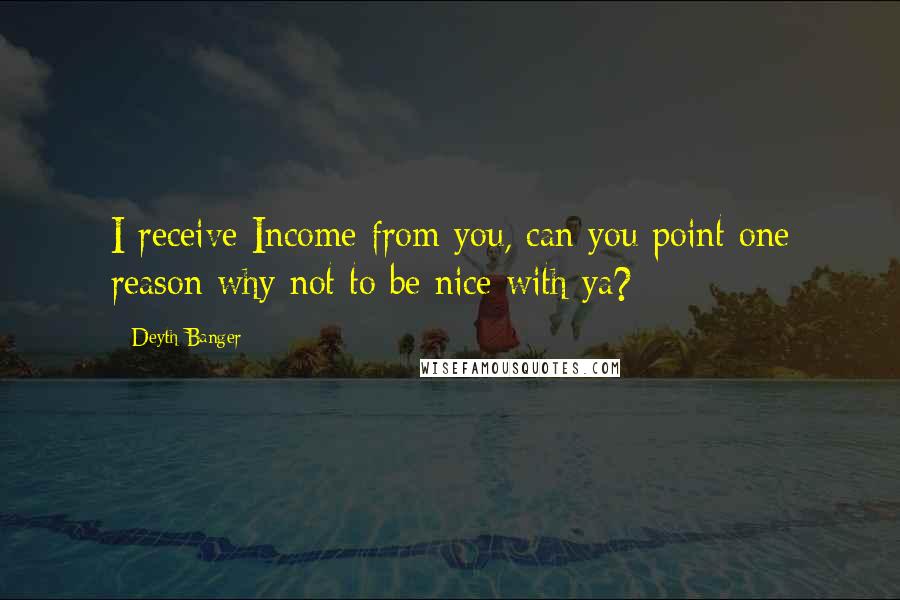 Deyth Banger Quotes: I receive Income from you, can you point one reason why not to be nice with ya?