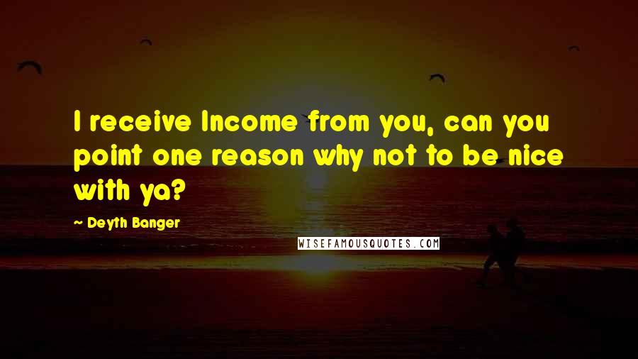 Deyth Banger Quotes: I receive Income from you, can you point one reason why not to be nice with ya?