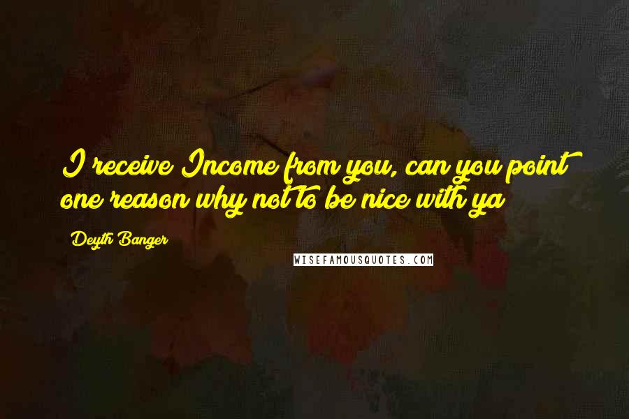 Deyth Banger Quotes: I receive Income from you, can you point one reason why not to be nice with ya?