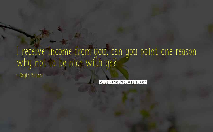 Deyth Banger Quotes: I receive Income from you, can you point one reason why not to be nice with ya?