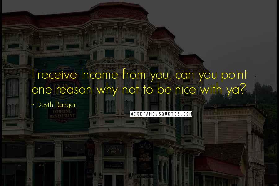 Deyth Banger Quotes: I receive Income from you, can you point one reason why not to be nice with ya?