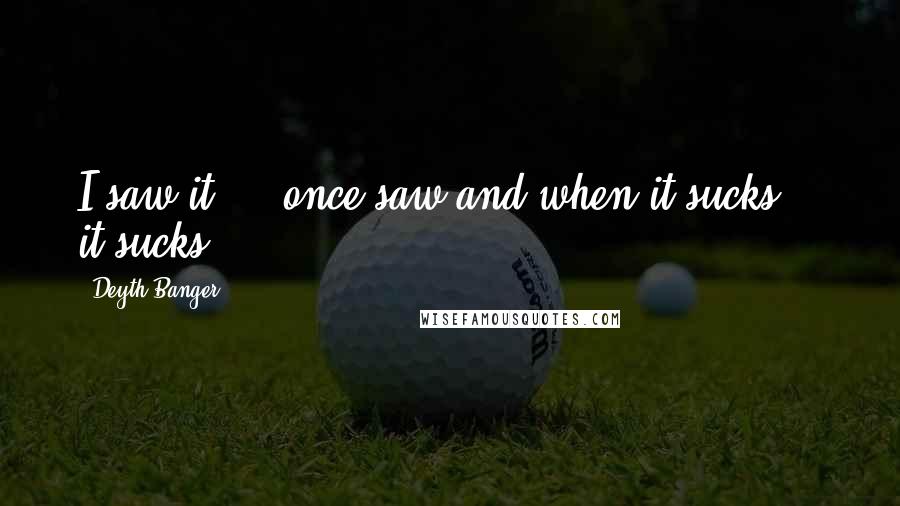 Deyth Banger Quotes: I saw it,... once saw and when it sucks... it sucks!