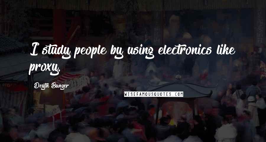 Deyth Banger Quotes: I study people by using electronics like proxy.