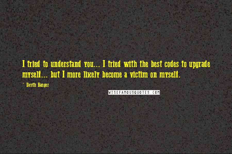 Deyth Banger Quotes: I tried to understand you... I tried with the best codes to upgrade myself... but I more likely become a victim on myself.