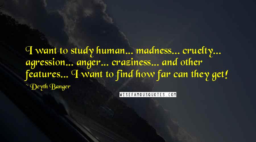 Deyth Banger Quotes: I want to study human... madness... cruelty... agression... anger... craziness... and other features... I want to find how far can they get!