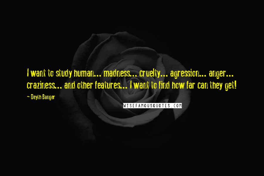 Deyth Banger Quotes: I want to study human... madness... cruelty... agression... anger... craziness... and other features... I want to find how far can they get!