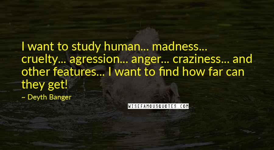 Deyth Banger Quotes: I want to study human... madness... cruelty... agression... anger... craziness... and other features... I want to find how far can they get!