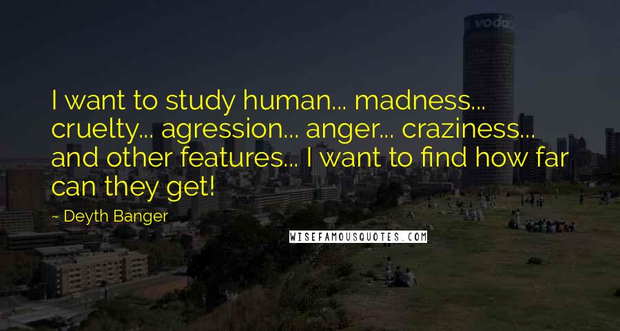 Deyth Banger Quotes: I want to study human... madness... cruelty... agression... anger... craziness... and other features... I want to find how far can they get!