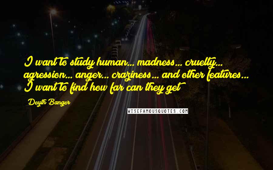 Deyth Banger Quotes: I want to study human... madness... cruelty... agression... anger... craziness... and other features... I want to find how far can they get!