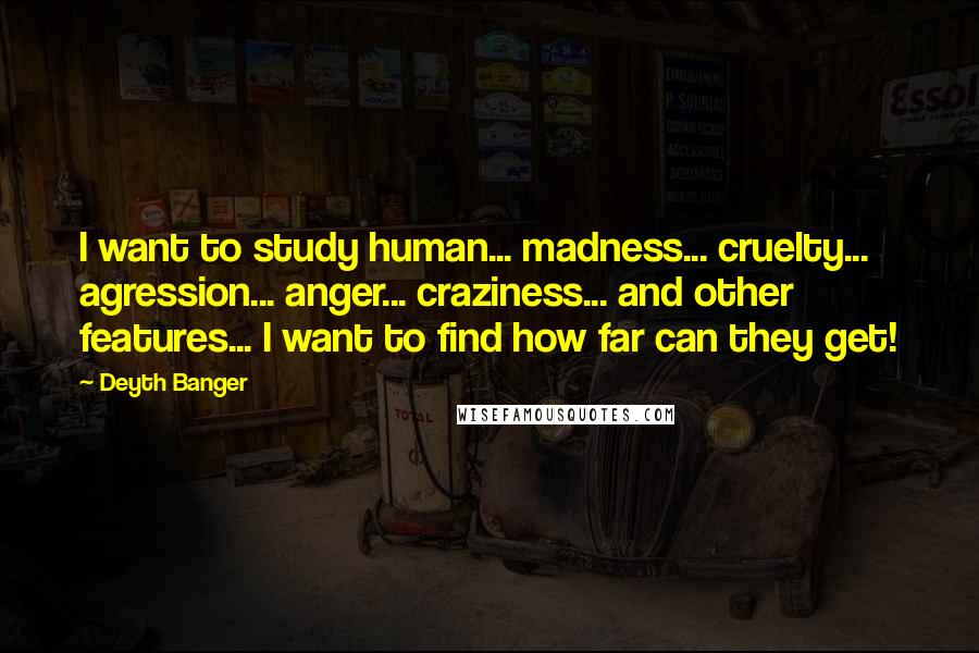 Deyth Banger Quotes: I want to study human... madness... cruelty... agression... anger... craziness... and other features... I want to find how far can they get!