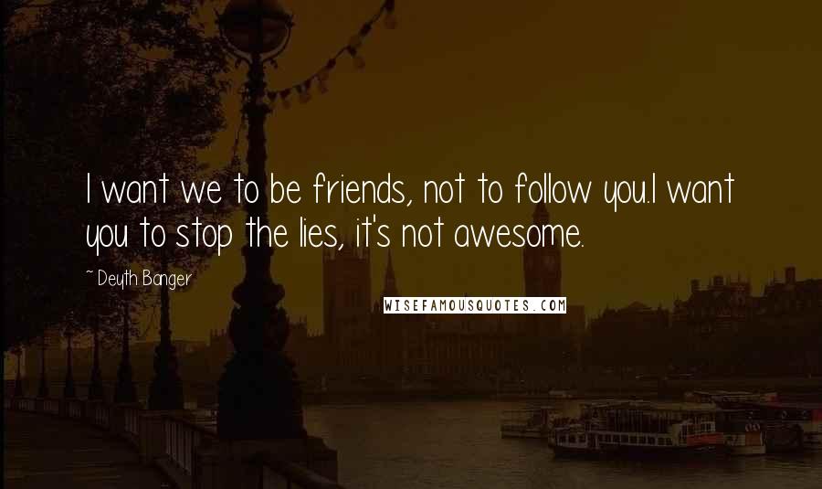 Deyth Banger Quotes: I want we to be friends, not to follow you.I want you to stop the lies, it's not awesome.