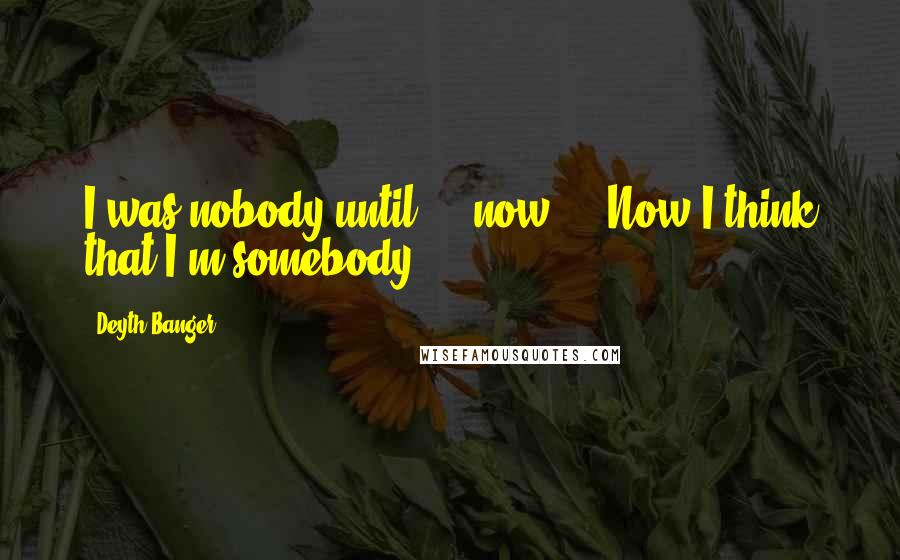 Deyth Banger Quotes: I was nobody until.... now.... Now I think that I'm somebody!