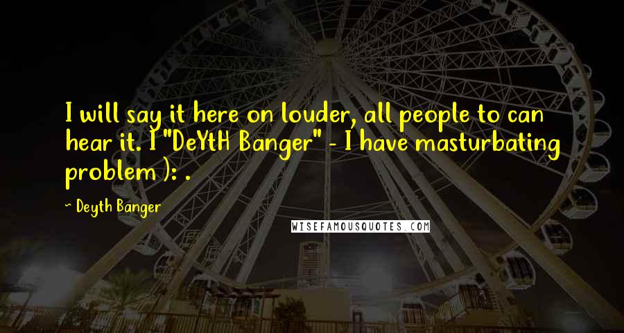 Deyth Banger Quotes: I will say it here on louder, all people to can hear it. I "DeYtH Banger" - I have masturbating problem ): .