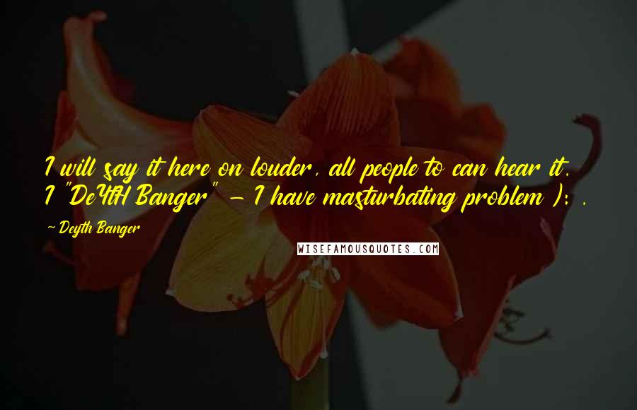 Deyth Banger Quotes: I will say it here on louder, all people to can hear it. I "DeYtH Banger" - I have masturbating problem ): .