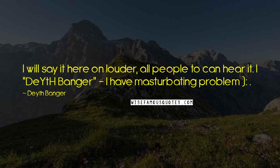 Deyth Banger Quotes: I will say it here on louder, all people to can hear it. I "DeYtH Banger" - I have masturbating problem ): .