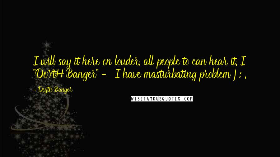 Deyth Banger Quotes: I will say it here on louder, all people to can hear it. I "DeYtH Banger" - I have masturbating problem ): .