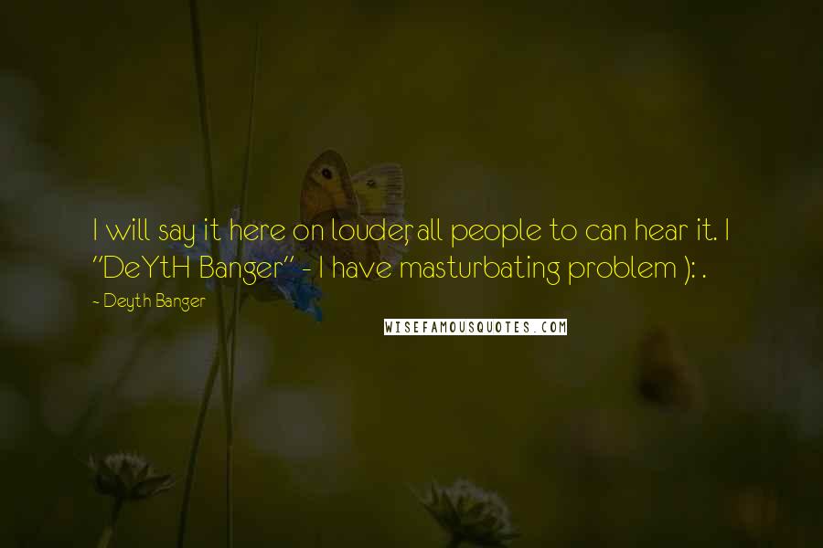 Deyth Banger Quotes: I will say it here on louder, all people to can hear it. I "DeYtH Banger" - I have masturbating problem ): .