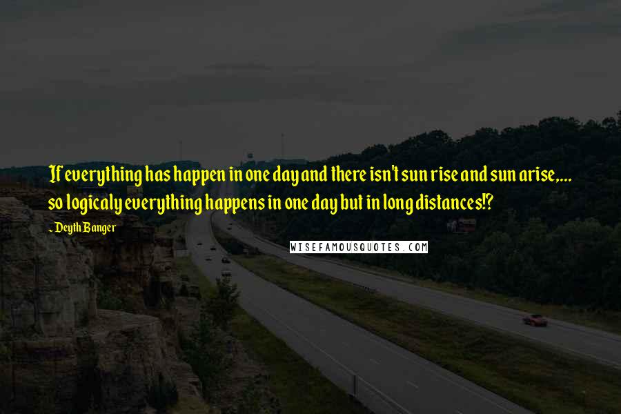 Deyth Banger Quotes: If everything has happen in one day and there isn't sun rise and sun arise,... so logicaly everything happens in one day but in long distances!?