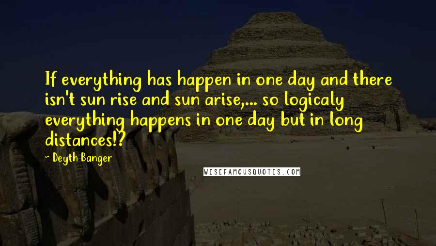 Deyth Banger Quotes: If everything has happen in one day and there isn't sun rise and sun arise,... so logicaly everything happens in one day but in long distances!?