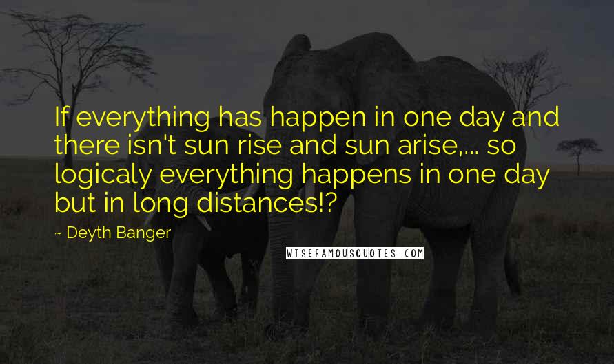 Deyth Banger Quotes: If everything has happen in one day and there isn't sun rise and sun arise,... so logicaly everything happens in one day but in long distances!?