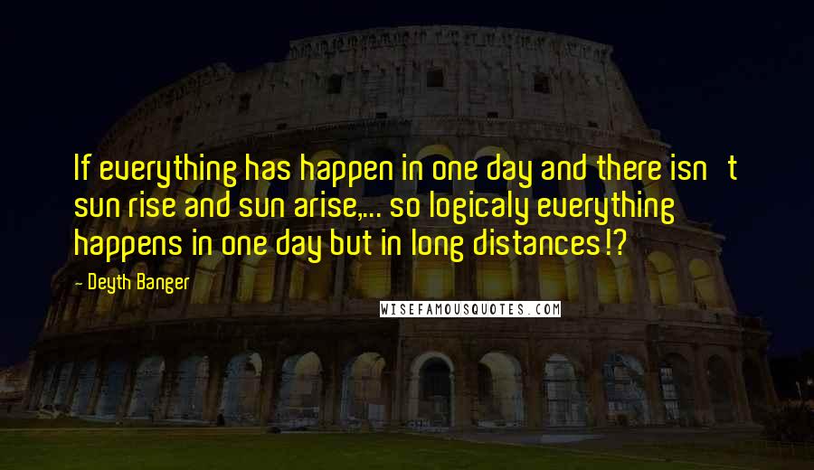 Deyth Banger Quotes: If everything has happen in one day and there isn't sun rise and sun arise,... so logicaly everything happens in one day but in long distances!?