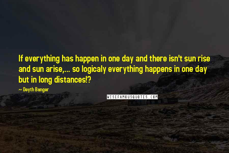 Deyth Banger Quotes: If everything has happen in one day and there isn't sun rise and sun arise,... so logicaly everything happens in one day but in long distances!?