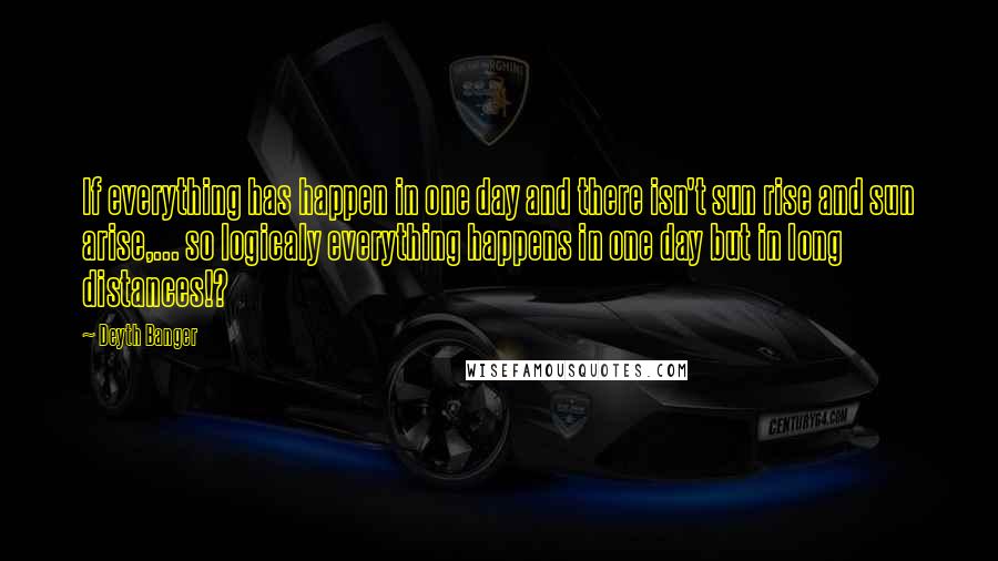 Deyth Banger Quotes: If everything has happen in one day and there isn't sun rise and sun arise,... so logicaly everything happens in one day but in long distances!?