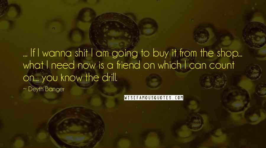 Deyth Banger Quotes: ... If I wanna shit I am going to buy it from the shop... what I need now is a friend on which I can count on... you know the drill.