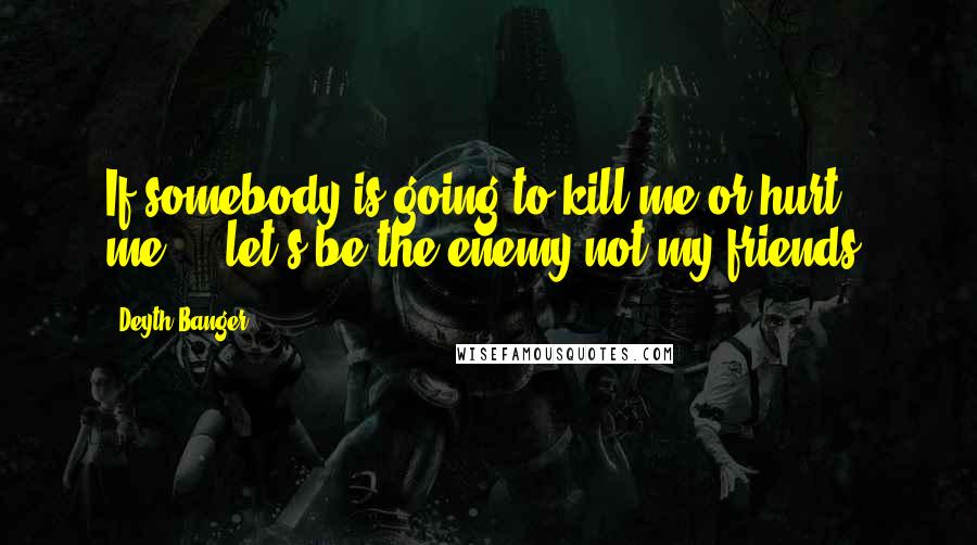 Deyth Banger Quotes: If somebody is going to kill me or hurt me..., let's be the enemy not my friends!