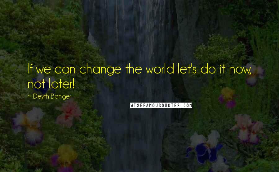 Deyth Banger Quotes: If we can change the world let's do it now, not later!