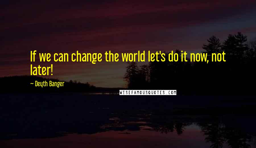 Deyth Banger Quotes: If we can change the world let's do it now, not later!
