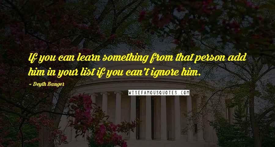 Deyth Banger Quotes: If you can learn something from that person add him in your list if you can't ignore him.