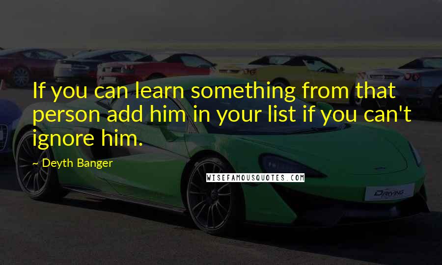 Deyth Banger Quotes: If you can learn something from that person add him in your list if you can't ignore him.