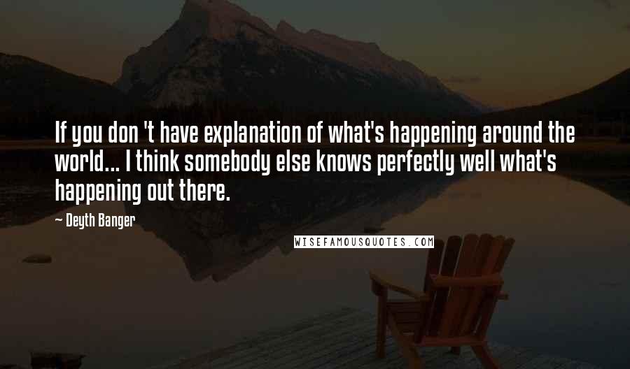 Deyth Banger Quotes: If you don 't have explanation of what's happening around the world... I think somebody else knows perfectly well what's happening out there.