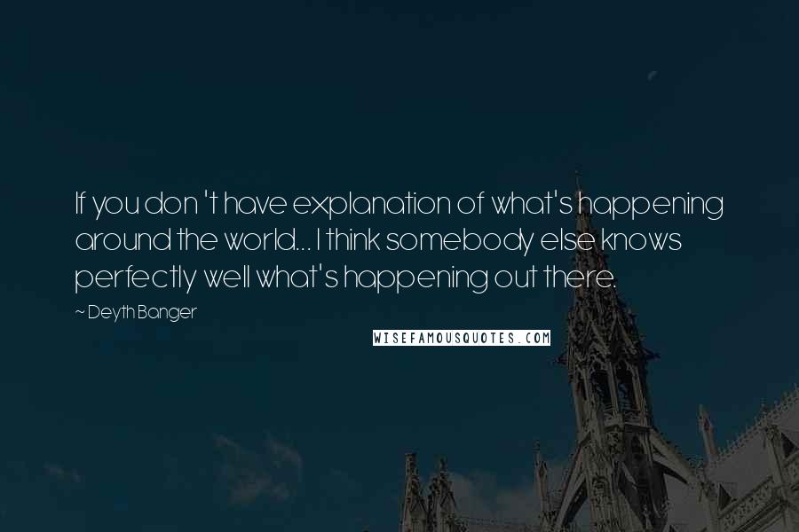 Deyth Banger Quotes: If you don 't have explanation of what's happening around the world... I think somebody else knows perfectly well what's happening out there.