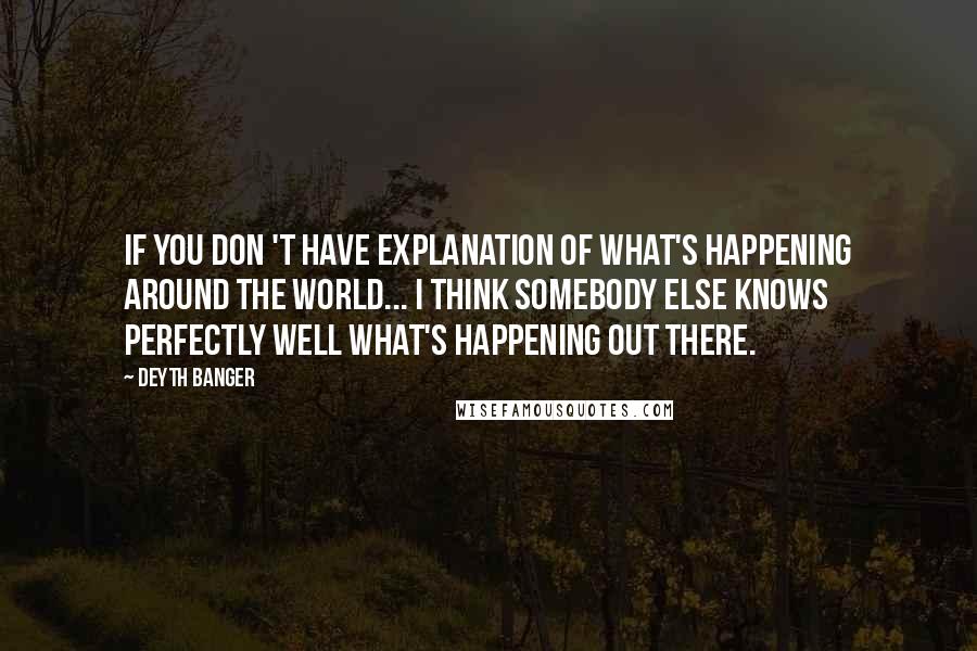 Deyth Banger Quotes: If you don 't have explanation of what's happening around the world... I think somebody else knows perfectly well what's happening out there.