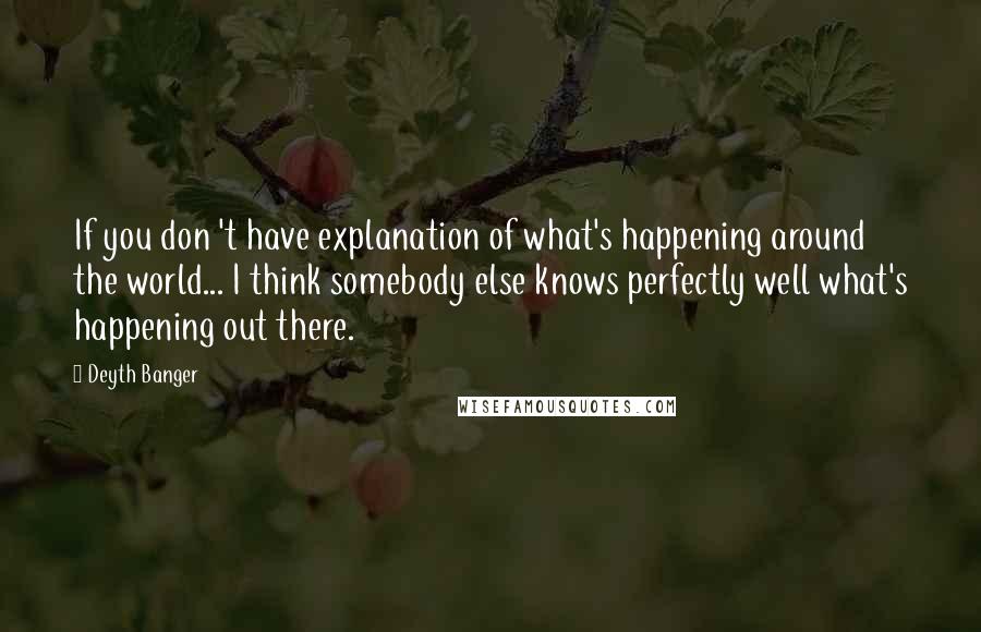 Deyth Banger Quotes: If you don 't have explanation of what's happening around the world... I think somebody else knows perfectly well what's happening out there.