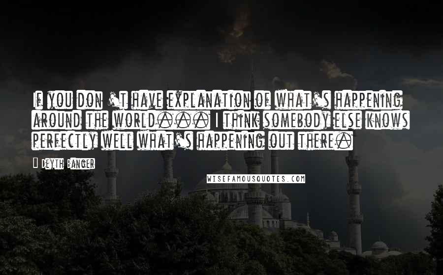 Deyth Banger Quotes: If you don 't have explanation of what's happening around the world... I think somebody else knows perfectly well what's happening out there.