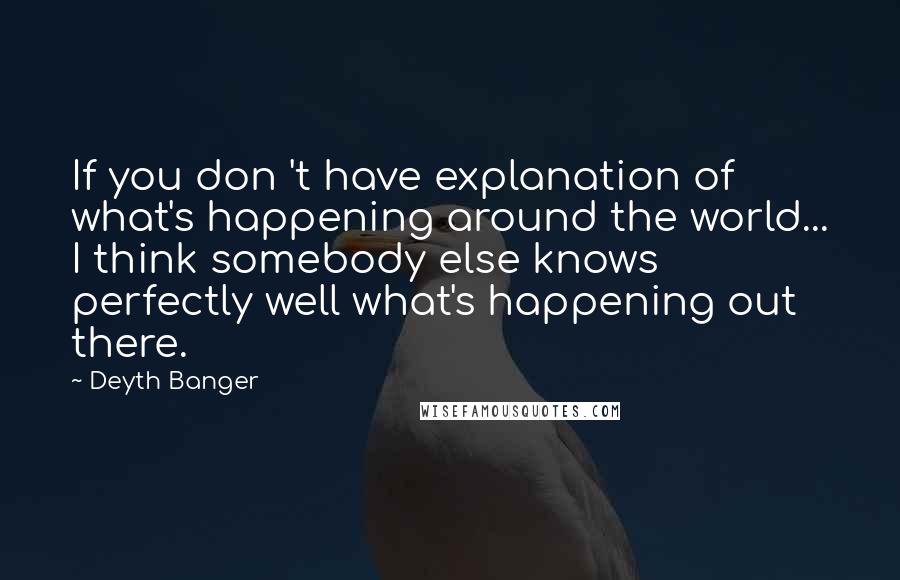 Deyth Banger Quotes: If you don 't have explanation of what's happening around the world... I think somebody else knows perfectly well what's happening out there.